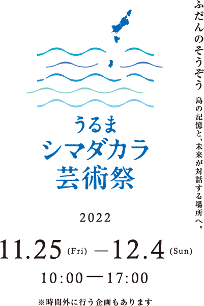 うるまシマダカラ芸術祭 ふだんのそうぞう 島の記憶と、未来が対話する場所へ 開催期間 2022年11月25日（金）～12月4日（日） 10:00-17:00 ※時間外に行う企画もあります